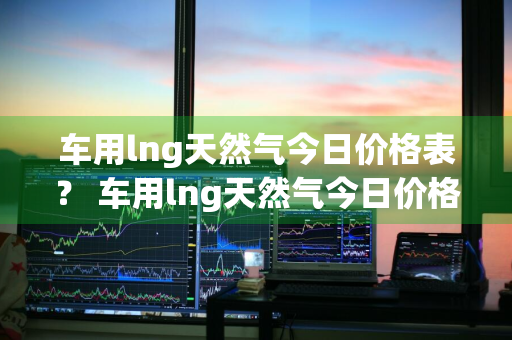 车用lng天然气今日价格表？ 车用lng天然气今日价格表查询