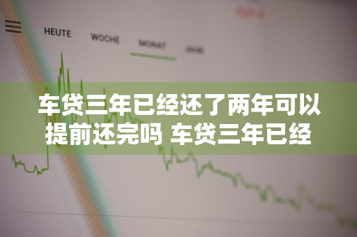 车贷三年已经还了两年可以提前还完吗 车贷三年已经还了两年可以提前还完吗