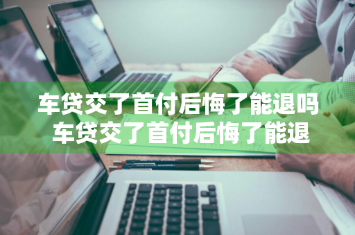 车贷交了首付后悔了能退吗 车贷交了首付后悔了能退吗怎么退