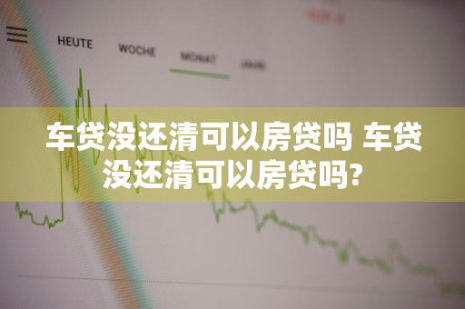 车贷没还清可以房贷吗 车贷没还清可以房贷吗?