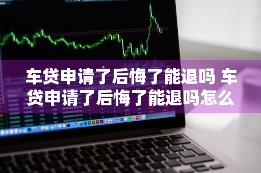 车贷申请了后悔了能退吗 车贷申请了后悔了能退吗怎么退