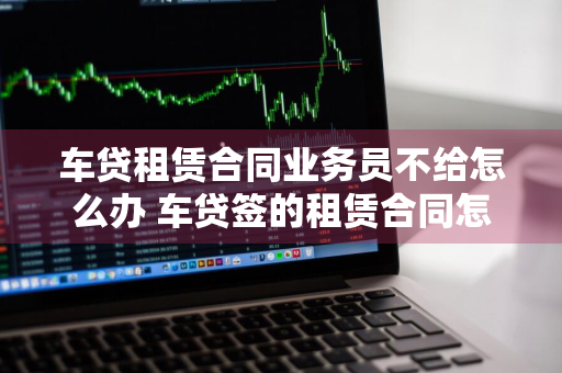 车贷租赁合同业务员不给怎么办 车贷签的租赁合同怎么解决