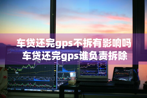 车贷还完gps不拆有影响吗 车贷还完gps谁负责拆除