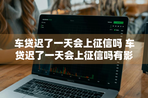 车贷迟了一天会上征信吗 车贷迟了一天会上征信吗有影响吗