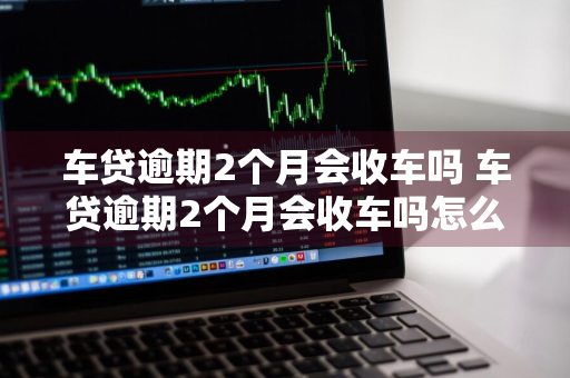 车贷逾期2个月会收车吗 车贷逾期2个月会收车吗怎么办