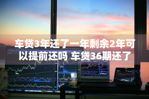 车贷3年还了一年剩余2年可以提前还吗 车贷36期还了12期想一次还完