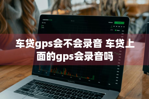 车贷gps会不会录音 车贷上面的gps会录音吗