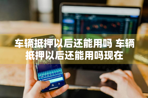 车辆抵押以后还能用吗 车辆抵押以后还能用吗现在