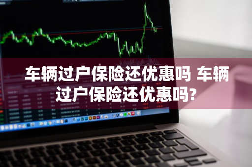 车辆过户保险还优惠吗 车辆过户保险还优惠吗?