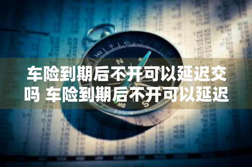 车险到期后不开可以延迟交吗 车险到期后不开可以延迟交吗多久