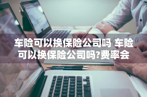 车险可以换保险公司吗 车险可以换保险公司吗?费率会变吗?