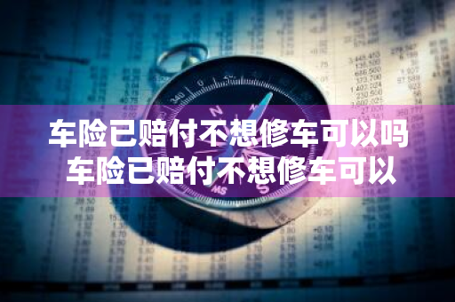 车险已赔付不想修车可以吗 车险已赔付不想修车可以吗怎么办