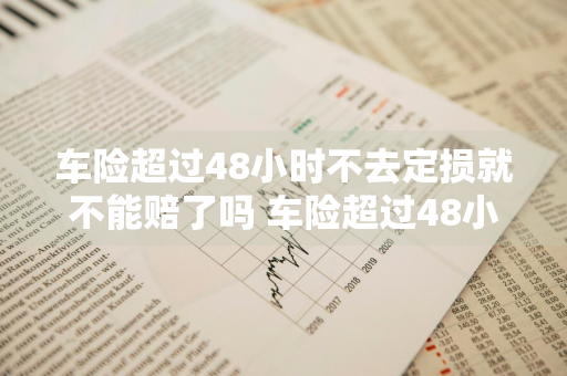 车险超过48小时不去定损就不能赔了吗 车险超过48小时不去定损就不能赔了吗为什么