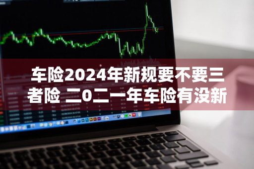 车险2024年新规要不要三者险 二0二一年车险有没新规定