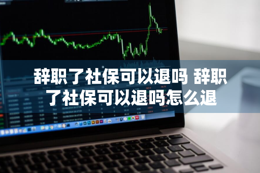 辞职了社保可以退吗 辞职了社保可以退吗怎么退