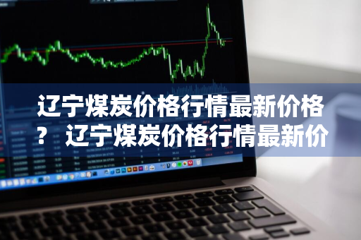 辽宁煤炭价格行情最新价格？ 辽宁煤炭价格行情最新价格