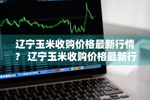 辽宁玉米收购价格最新行情？ 辽宁玉米收购价格最新行情表