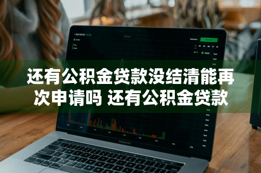 还有公积金贷款没结清能再次申请吗 还有公积金贷款没结清能再次申请吗