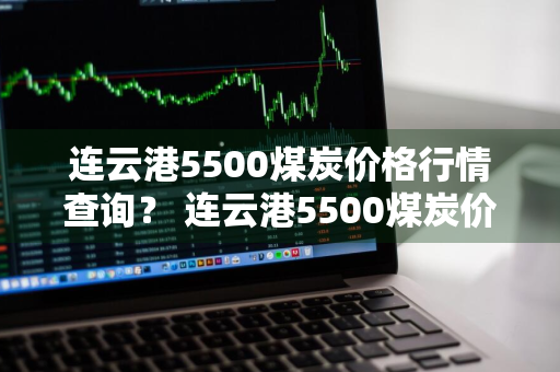 连云港5500煤炭价格行情查询？ 连云港5500煤炭价格行情查询最新