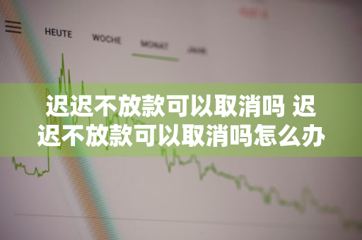 迟迟不放款可以取消吗 迟迟不放款可以取消吗怎么办