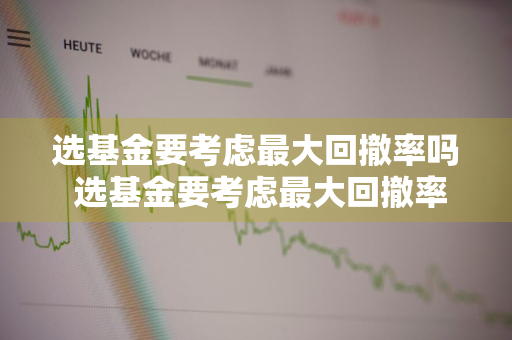 选基金要考虑最大回撤率吗 选基金要考虑最大回撤率吗为什么