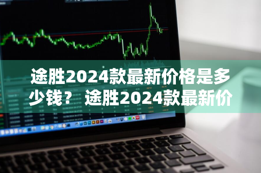 途胜2024款最新价格是多少钱？ 途胜2024款最新价格是多少钱