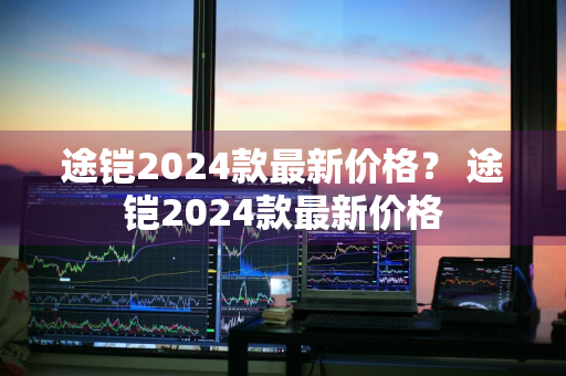 途铠2024款最新价格？ 途铠2024款最新价格