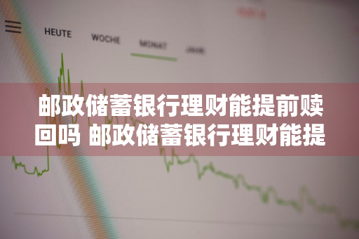 邮政储蓄银行理财能提前赎回吗 邮政储蓄银行理财能提前赎回吗安全吗