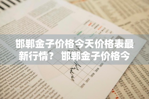 邯郸金子价格今天价格表最新行情？ 邯郸金子价格今天价格表最新行情走势