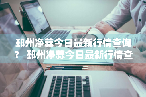 邳州净蒜今日最新行情查询？ 邳州净蒜今日最新行情查询表