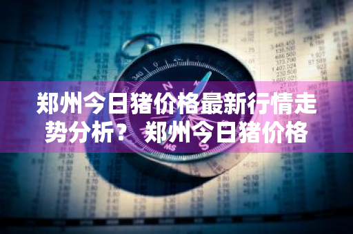 郑州今日猪价格最新行情走势分析？ 郑州今日猪价格最新行情走势分析图