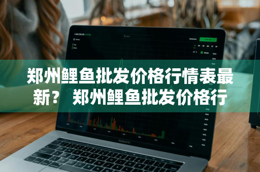 郑州鲤鱼批发价格行情表最新？ 郑州鲤鱼批发价格行情表最新消息