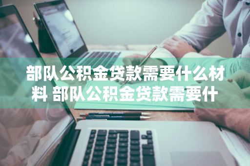 部队公积金贷款需要什么材料 部队公积金贷款需要什么材料和手续