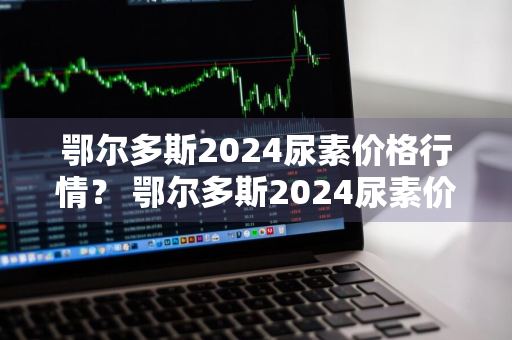 鄂尔多斯2024尿素价格行情？ 鄂尔多斯2024尿素价格行情走势