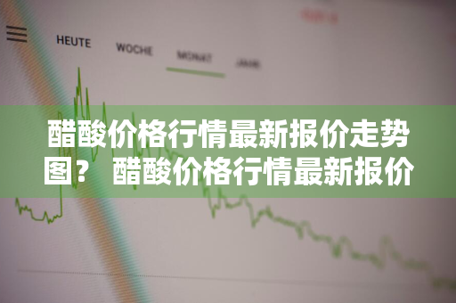 醋酸价格行情最新报价走势图？ 醋酸价格行情最新报价走势图片