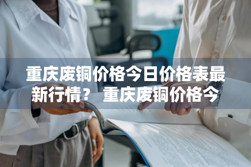 重庆废铜价格今日价格表最新行情？ 重庆废铜价格今日价格表最新行情查询