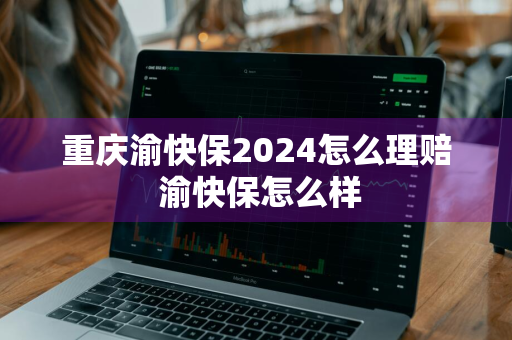 重庆渝快保2024怎么理赔 渝快保怎么样