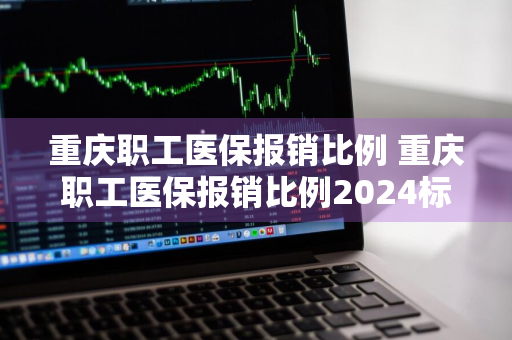 重庆职工医保报销比例 重庆职工医保报销比例2024标准