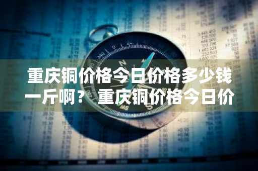 重庆铜价格今日价格多少钱一斤啊？ 重庆铜价格今日价格多少钱一斤啊图片