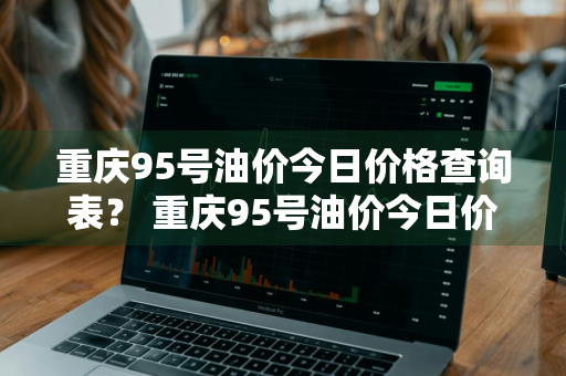 重庆95号油价今日价格查询表？ 重庆95号油价今日价格查询表最新