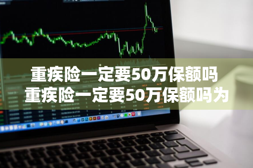 重疾险一定要50万保额吗 重疾险一定要50万保额吗为什么