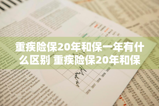 重疾险保20年和保一年有什么区别 重疾险保20年和保1年有什么区别