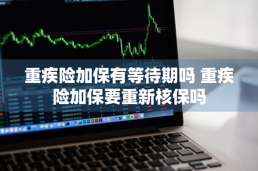 重疾险加保有等待期吗 重疾险加保要重新核保吗