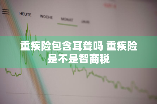 重疾险包含耳聋吗 重疾险是不是智商税