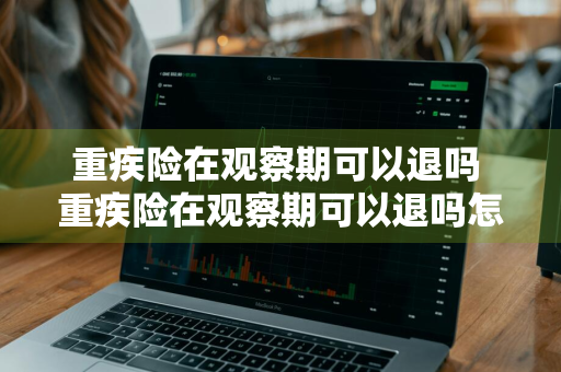 重疾险在观察期可以退吗 重疾险在观察期可以退吗怎么退