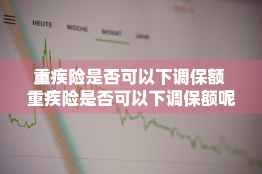 重疾险是否可以下调保额 重疾险是否可以下调保额呢