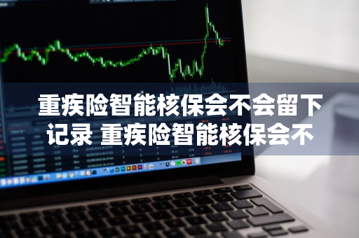 重疾险智能核保会不会留下记录 重疾险智能核保会不会留下记录呢