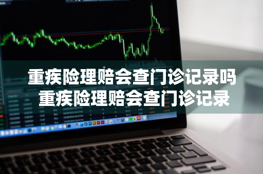 重疾险理赔会查门诊记录吗 重疾险理赔会查门诊记录吗怎么查