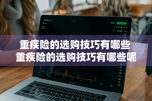 重疾险的选购技巧有哪些 重疾险的选购技巧有哪些呢