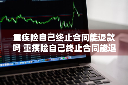 重疾险自己终止合同能退款吗 重疾险自己终止合同能退款吗怎么退